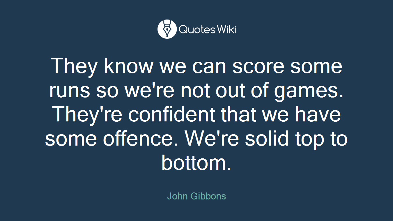 They know we can score some runs so we're not out of games. They're confident that we have some offence. We're solid top to bottom.