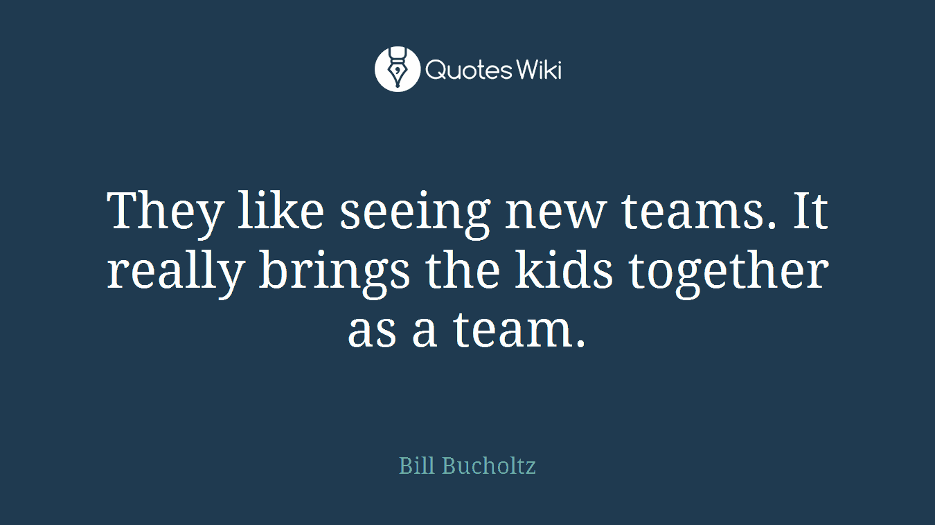 They like seeing new teams. It really brings the kids together as a team.