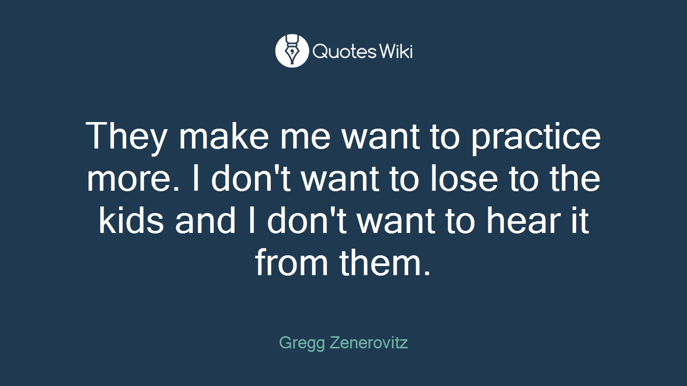 They make me want to practice more. I don't want to lose to the kids and I don't want to hear it from them.