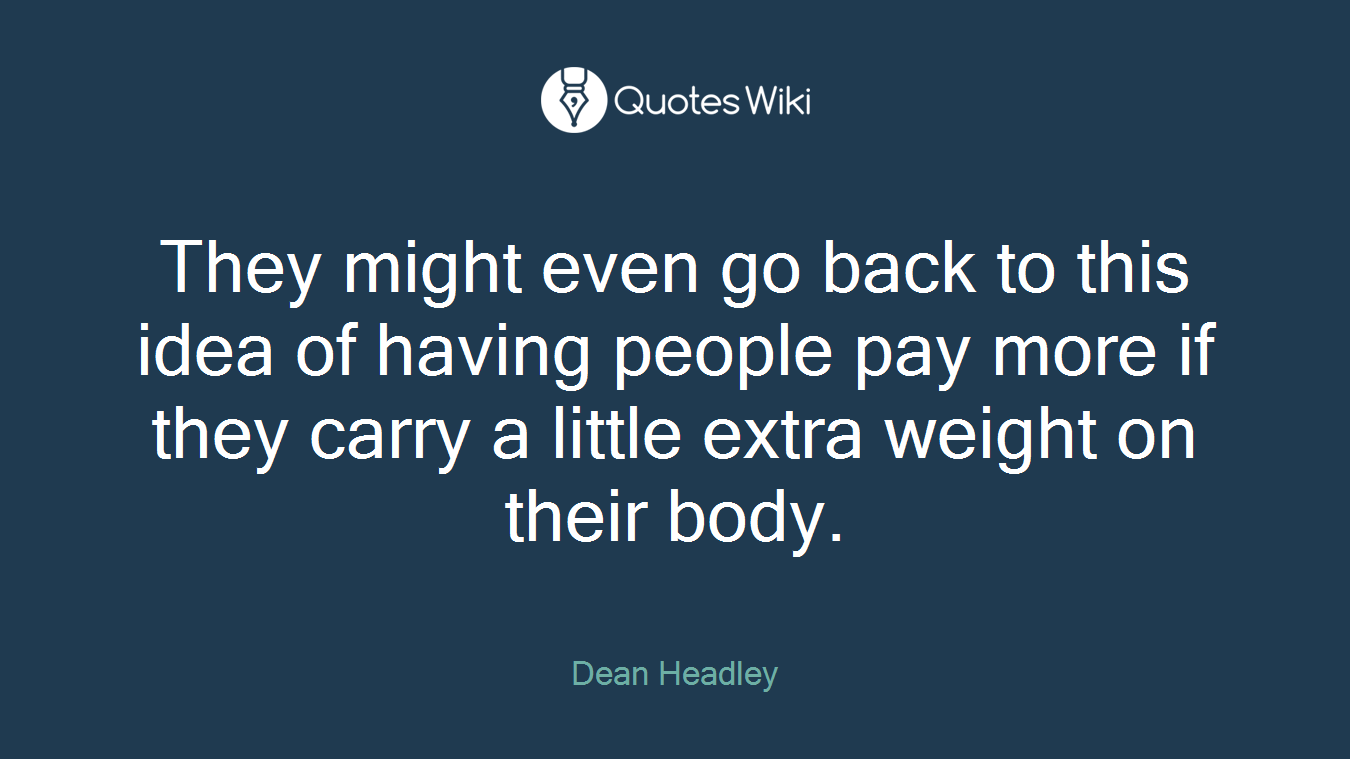 They might even go back to this idea of having people pay more if they carry a little extra weight on their body.