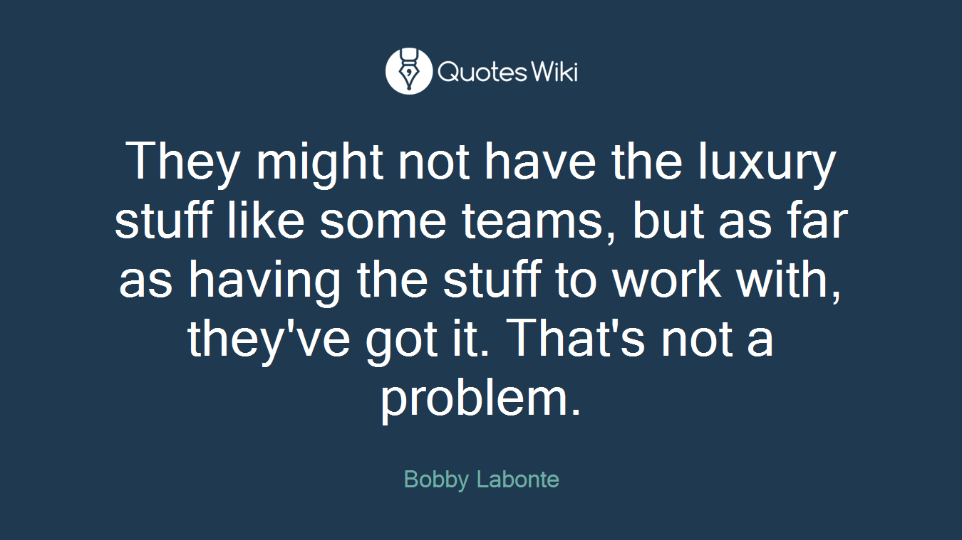 They might not have the luxury stuff like some teams, but as far as having the stuff to work with, they've got it. That's not a problem.