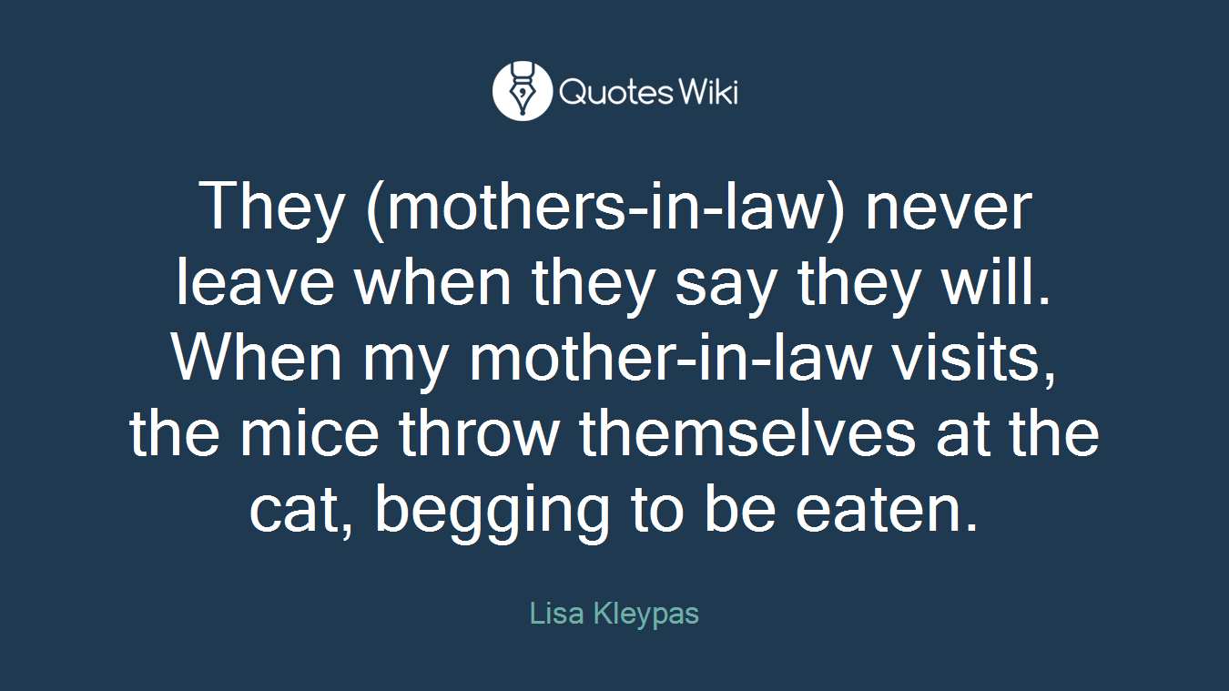 They (mothers-in-law) never leave when they say they will. When my mother-in-law visits, the mice throw themselves at the cat, begging to be eaten.