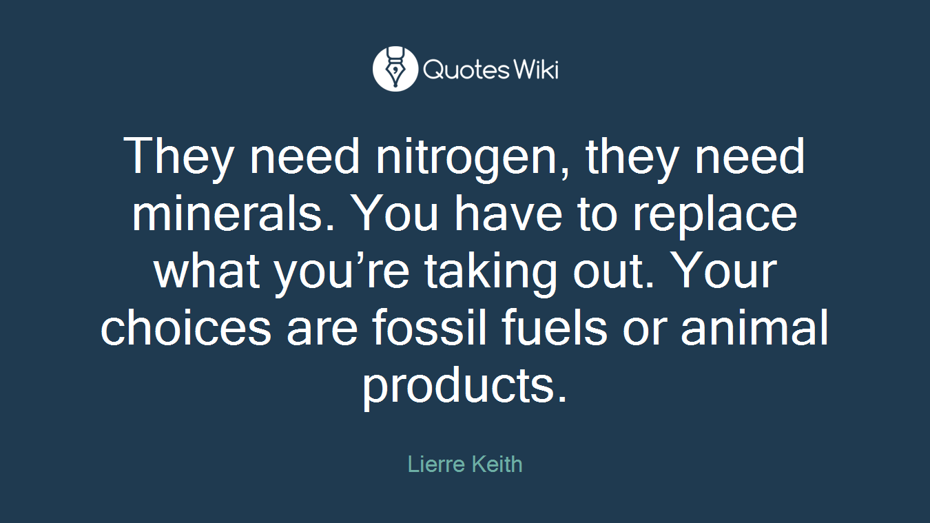 They need nitrogen, they need minerals. You have to replace what you’re taking out. Your choices are fossil fuels or animal products.