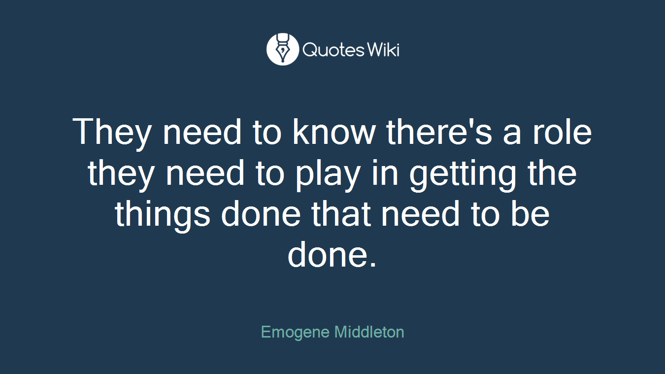 They need to know there's a role they need to play in getting the things done that need to be done.