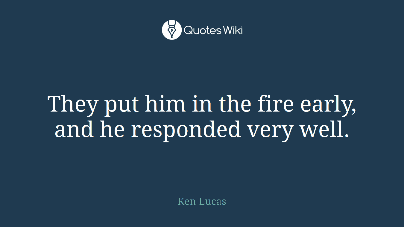 They put him in the fire early, and he responded very well.