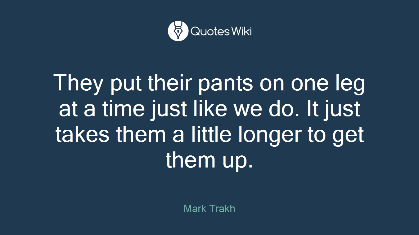 They put their pants on one leg at a time just like we do. It just takes them a little longer to get them up.