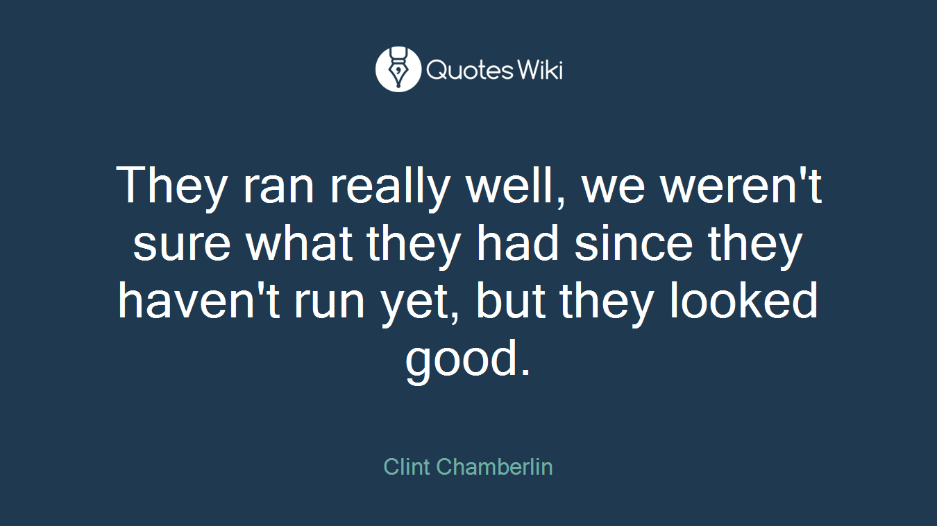 They ran really well, we weren't sure what they had since they haven't run yet, but they looked good.