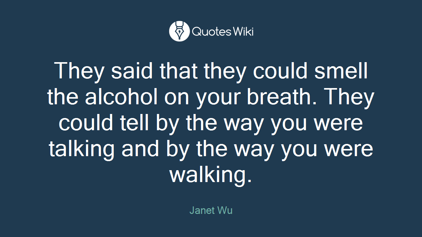 They said that they could smell the alcohol on your breath. They could tell by the way you were talking and by the way you were walking.