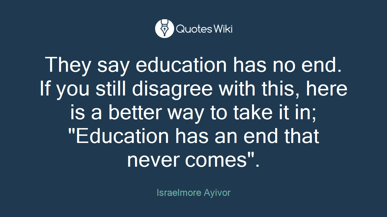 They say education has no end. If you still disagree with this, here is a better way to take it in; "Education has an end that never comes".