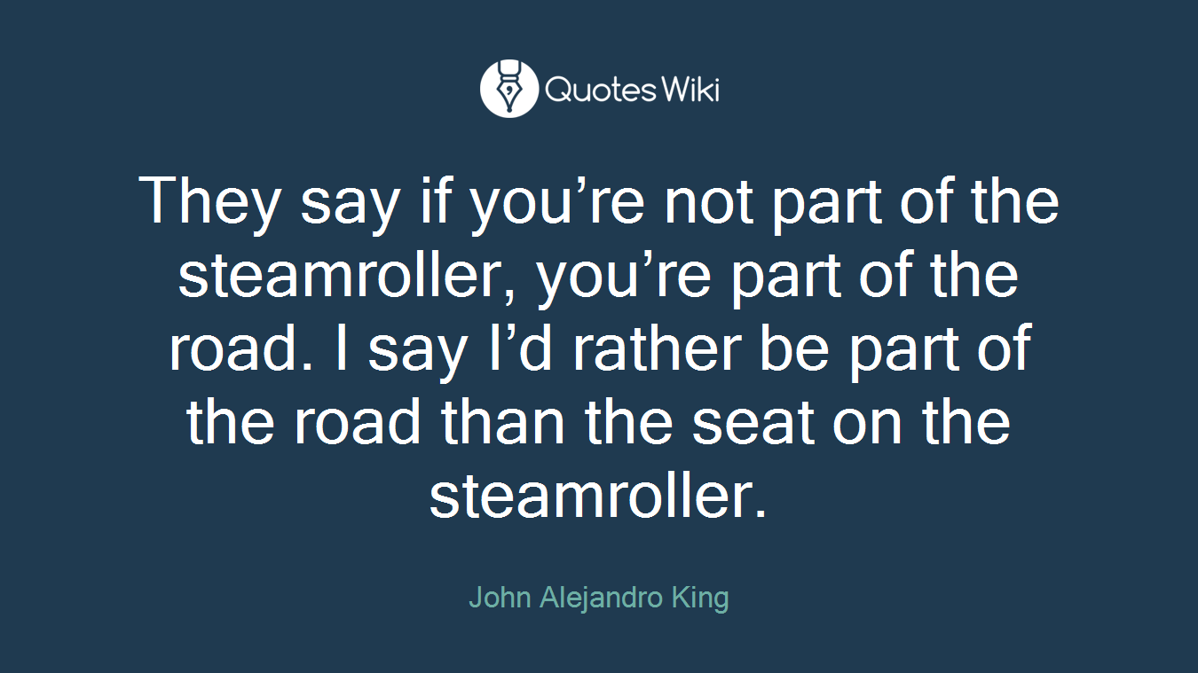 They say if you’re not part of the steamroller, you’re part of the road. I say I’d rather be part of the road than the seat on the steamroller.