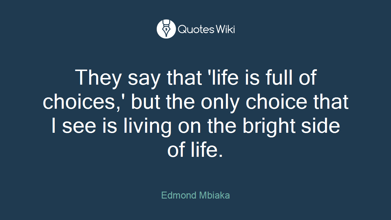 They say that 'life is full of choices,' but the only choice that I see is living on the bright side of life.