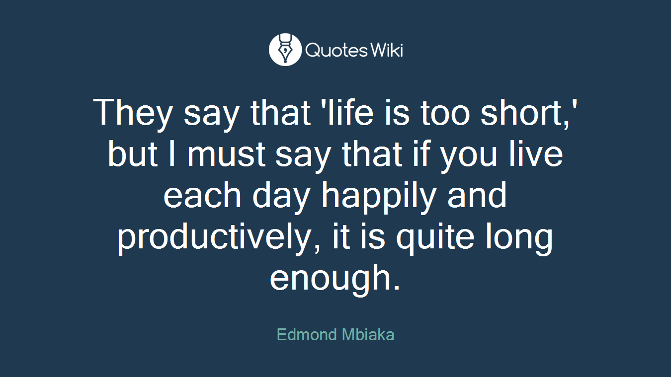 They say that 'life is too short,' but I must say that if you live each day happily and productively, it is quite long enough.