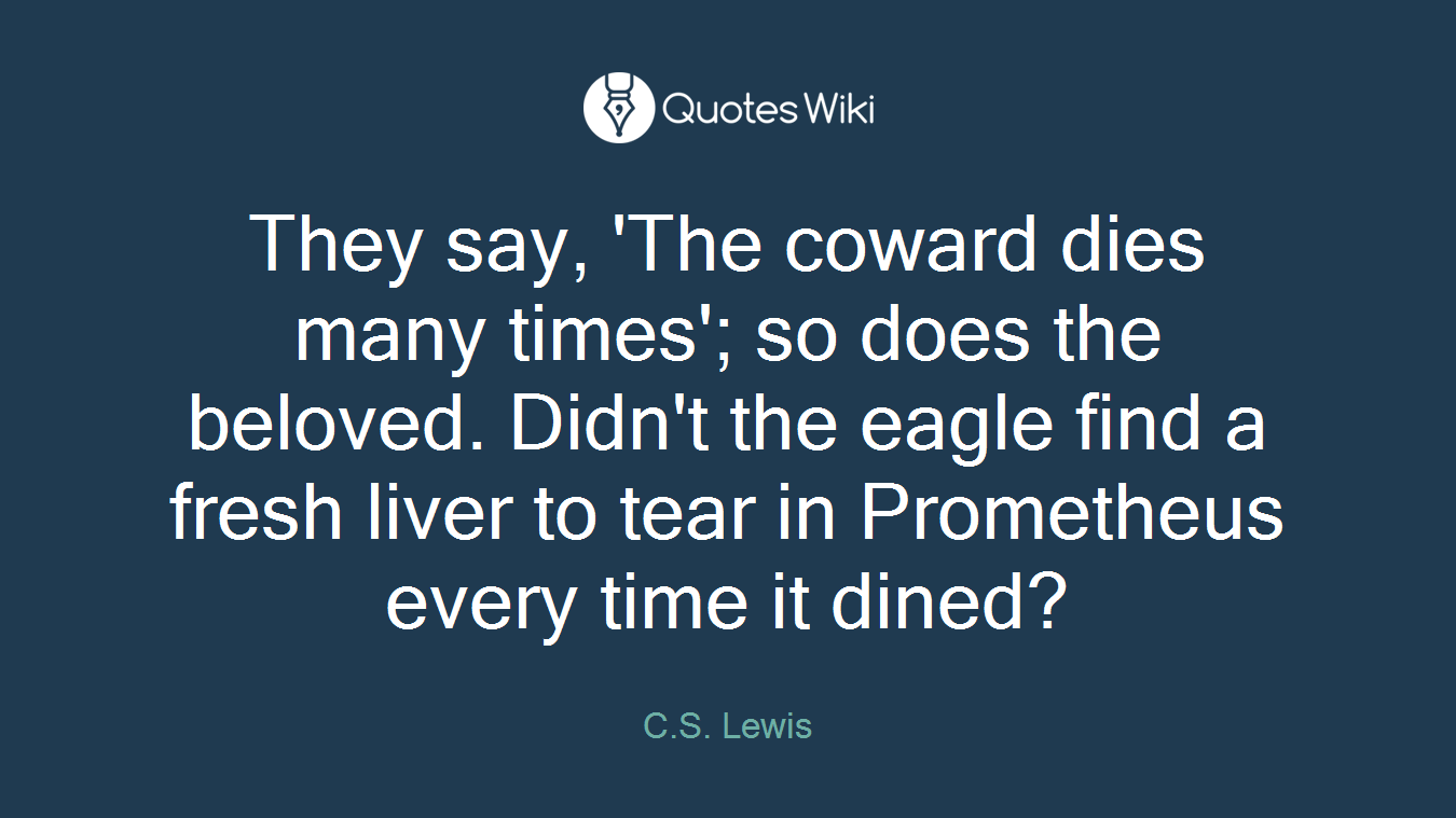 They say, 'The coward dies many times'; so does the beloved. Didn't the eagle find a fresh liver to tear in Prometheus every time it dined?