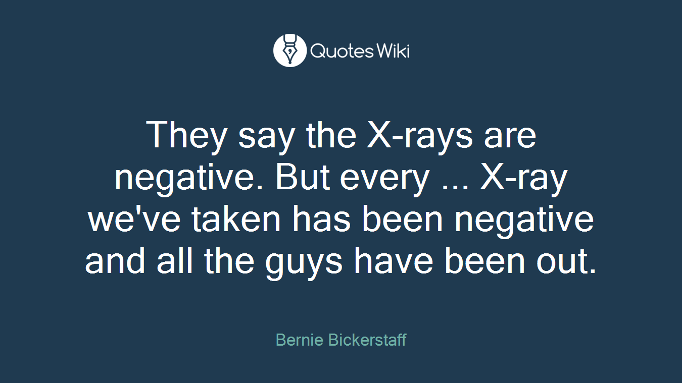 They say the X-rays are negative. But every ... X-ray we've taken has been negative and all the guys have been out.