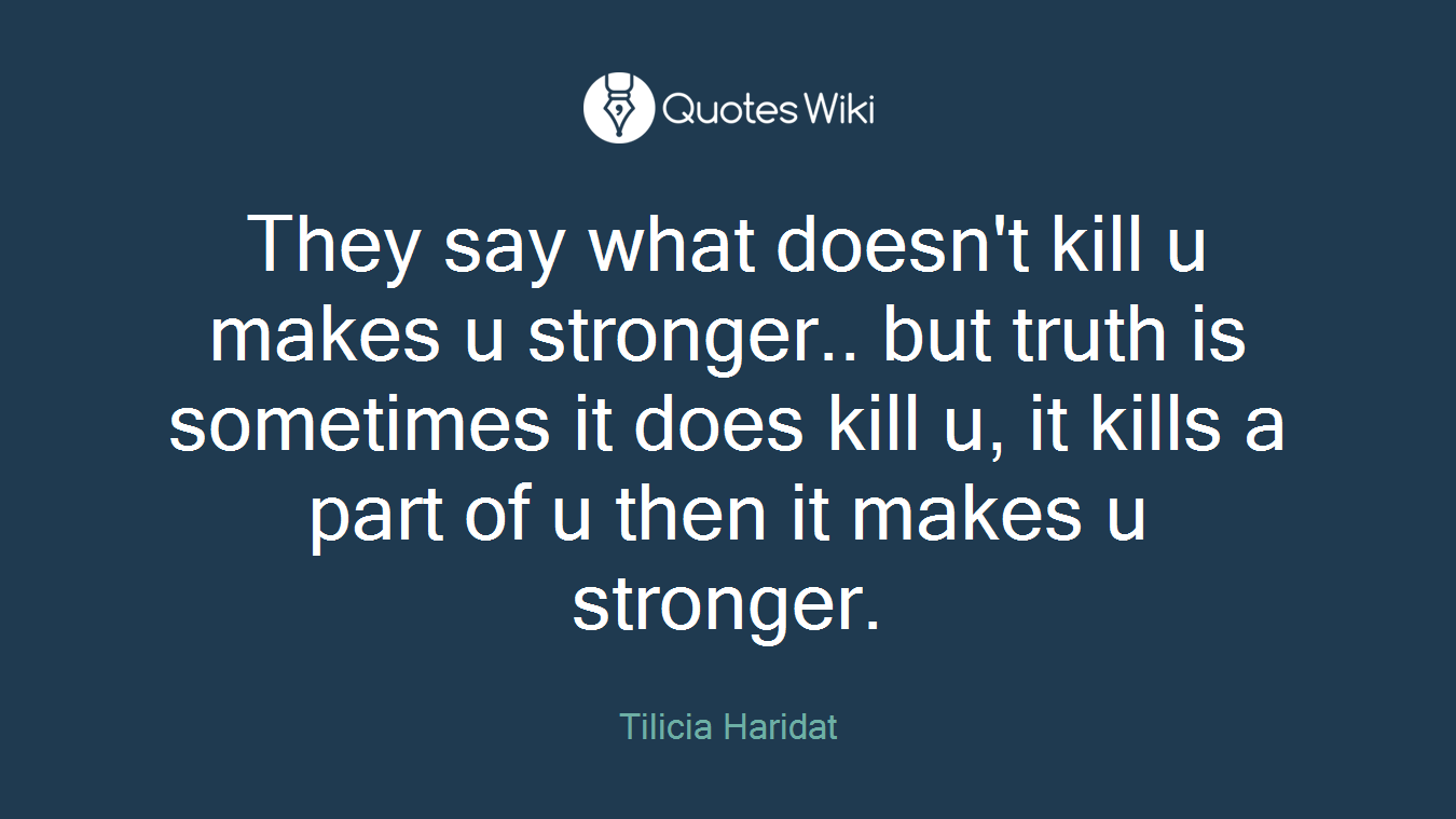 They say what doesn't kill u makes u stronger.. but truth is sometimes it does kill u, it kills a part of u then it makes u stronger.