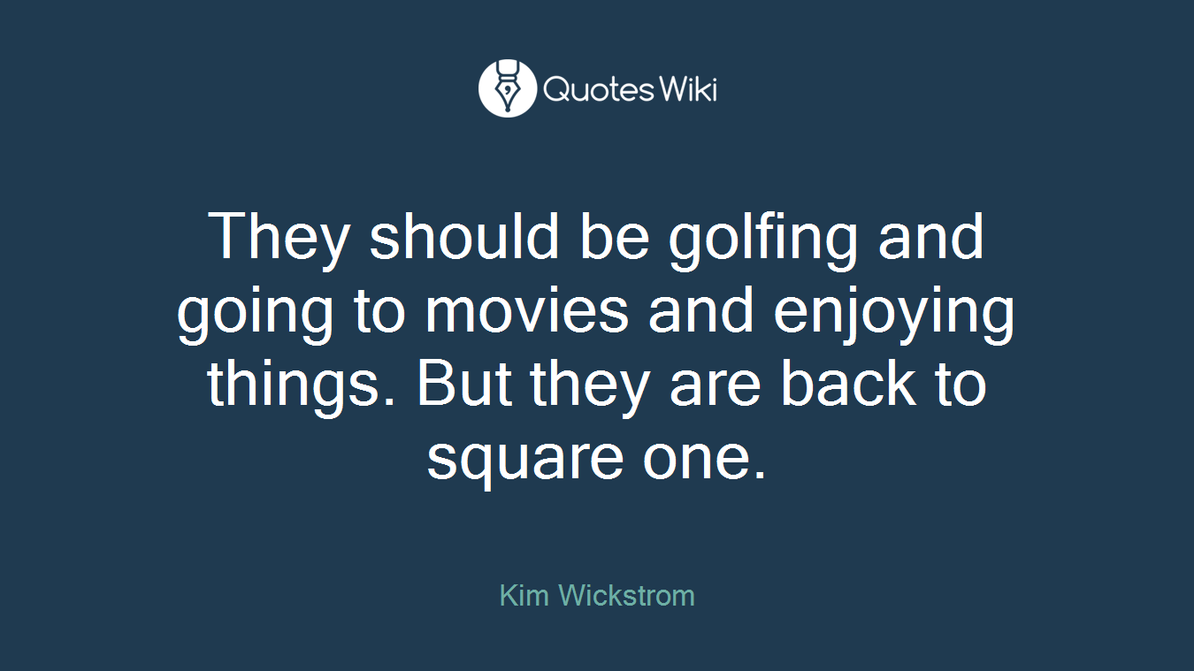 They should be golfing and going to movies and enjoying things. But they are back to square one.