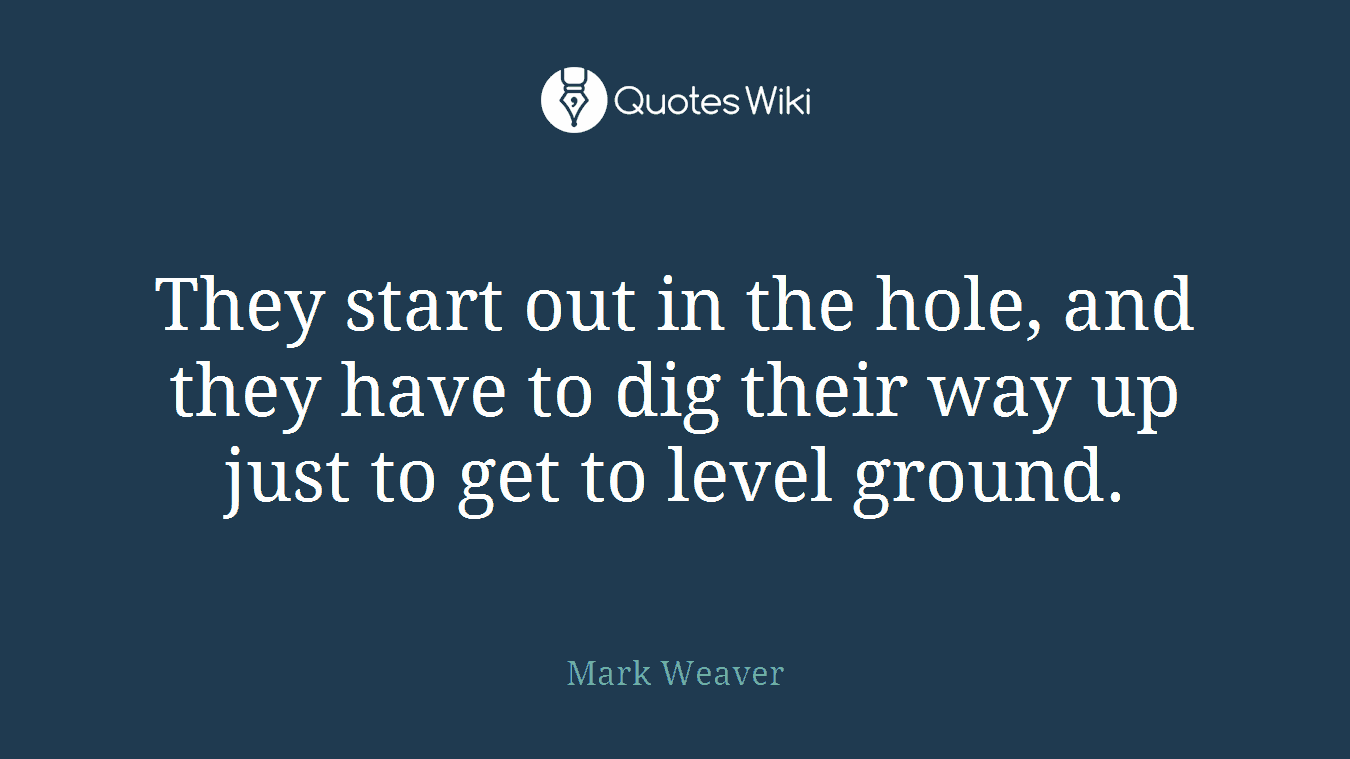 They start out in the hole, and they have to dig their way up just to get to level ground.