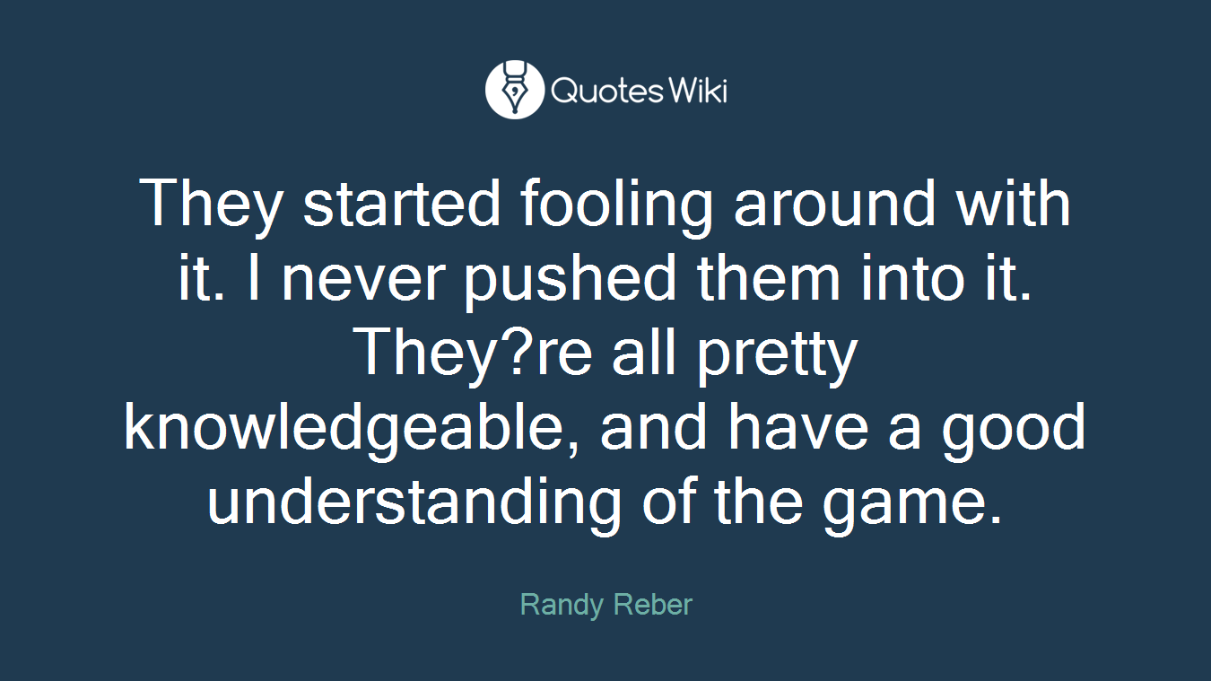 They started fooling around with it. I never pushed them into it. They?re all pretty knowledgeable, and have a good understanding of the game.