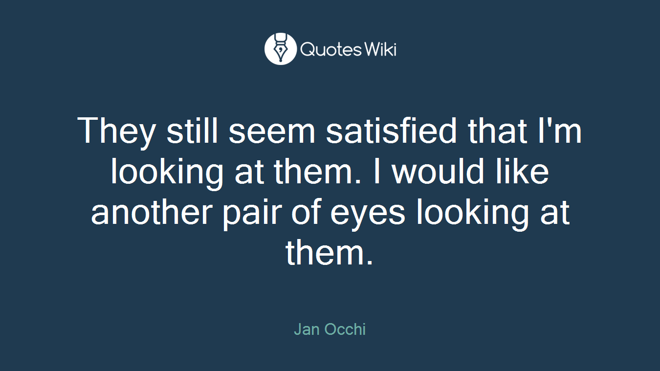 They still seem satisfied that I'm looking at them. I would like another pair of eyes looking at them.