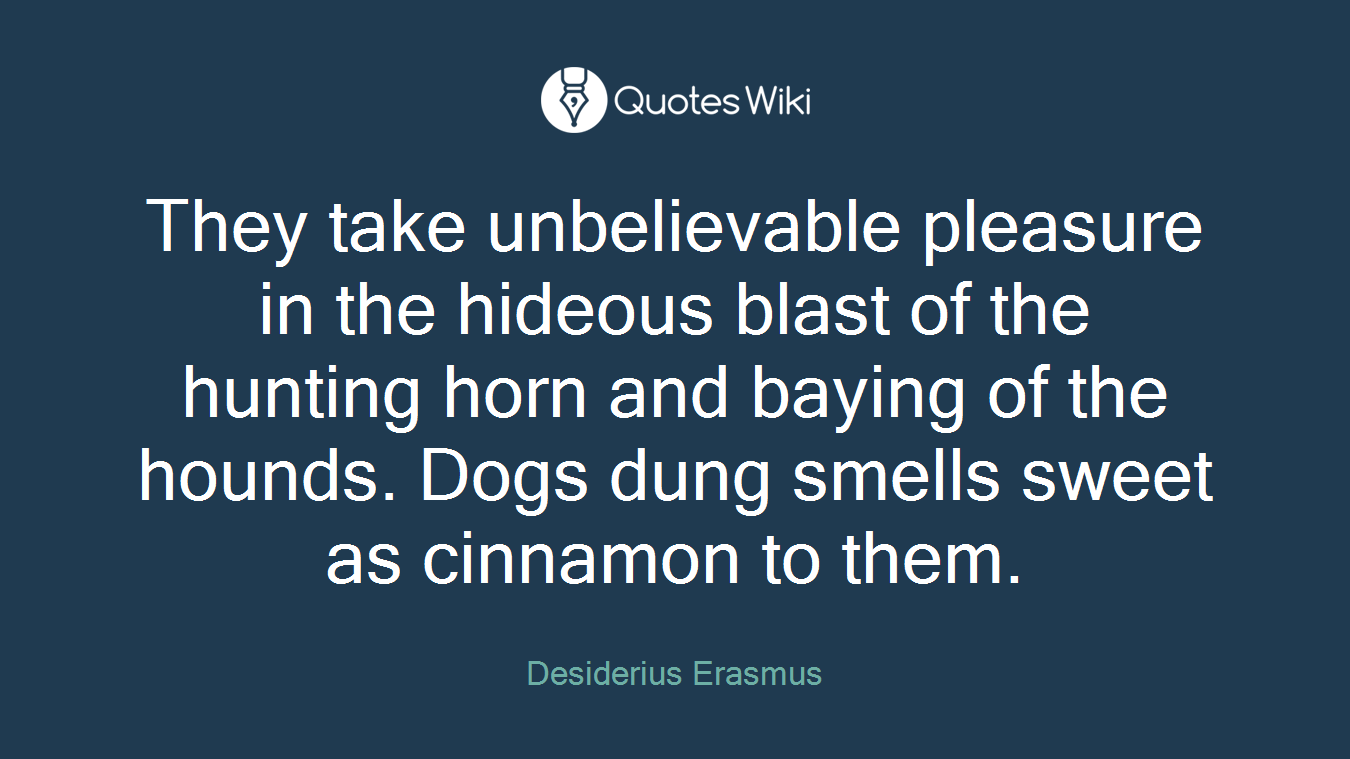 They take unbelievable pleasure in the hideous blast of the hunting horn and baying of the hounds. Dogs dung smells sweet as cinnamon to them.