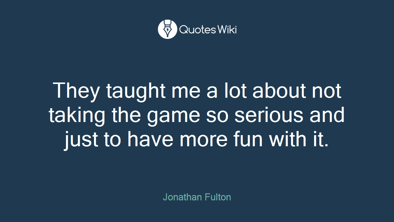They taught me a lot about not taking the game so serious and just to have more fun with it.