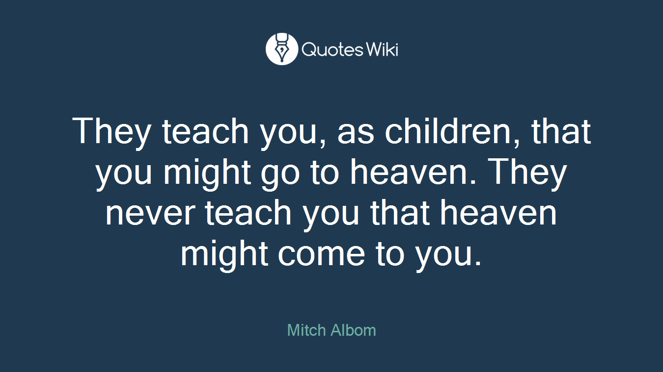 They teach you, as children, that you might go to heaven. They never teach you that heaven might come to you.