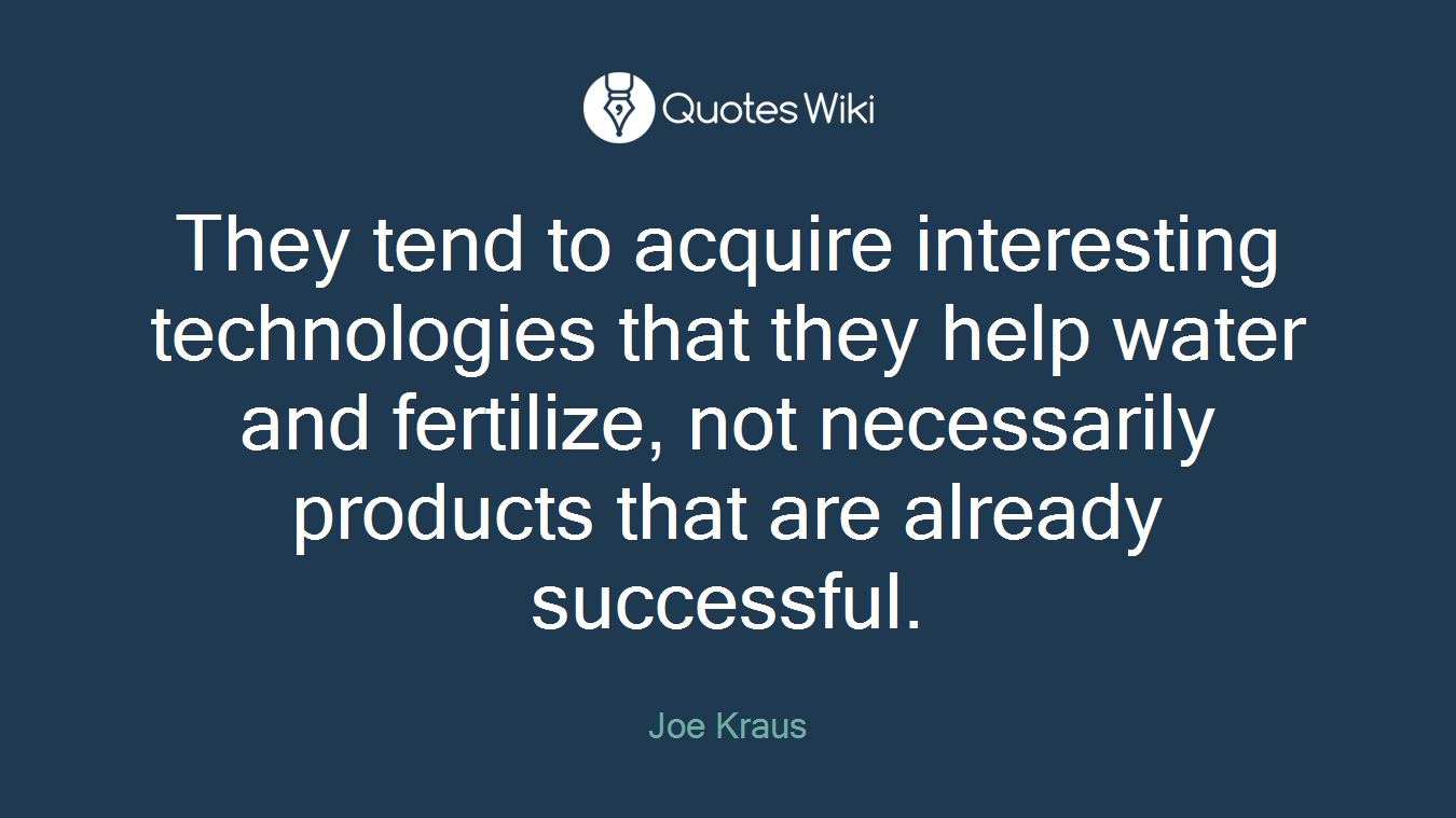 They tend to acquire interesting technologies that they help water and fertilize, not necessarily products that are already successful.