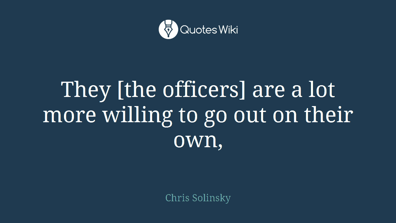 They [the officers] are a lot more willing to go out on their own,