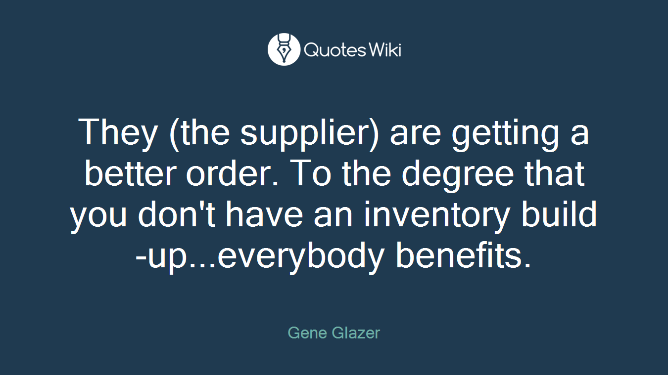 They (the supplier) are getting a better order. To the degree that you don't have an inventory build-up...everybody benefits.