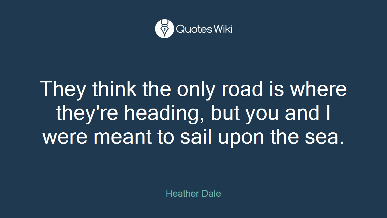 They think the only road is where they're heading, but you and I were meant to sail upon the sea.
