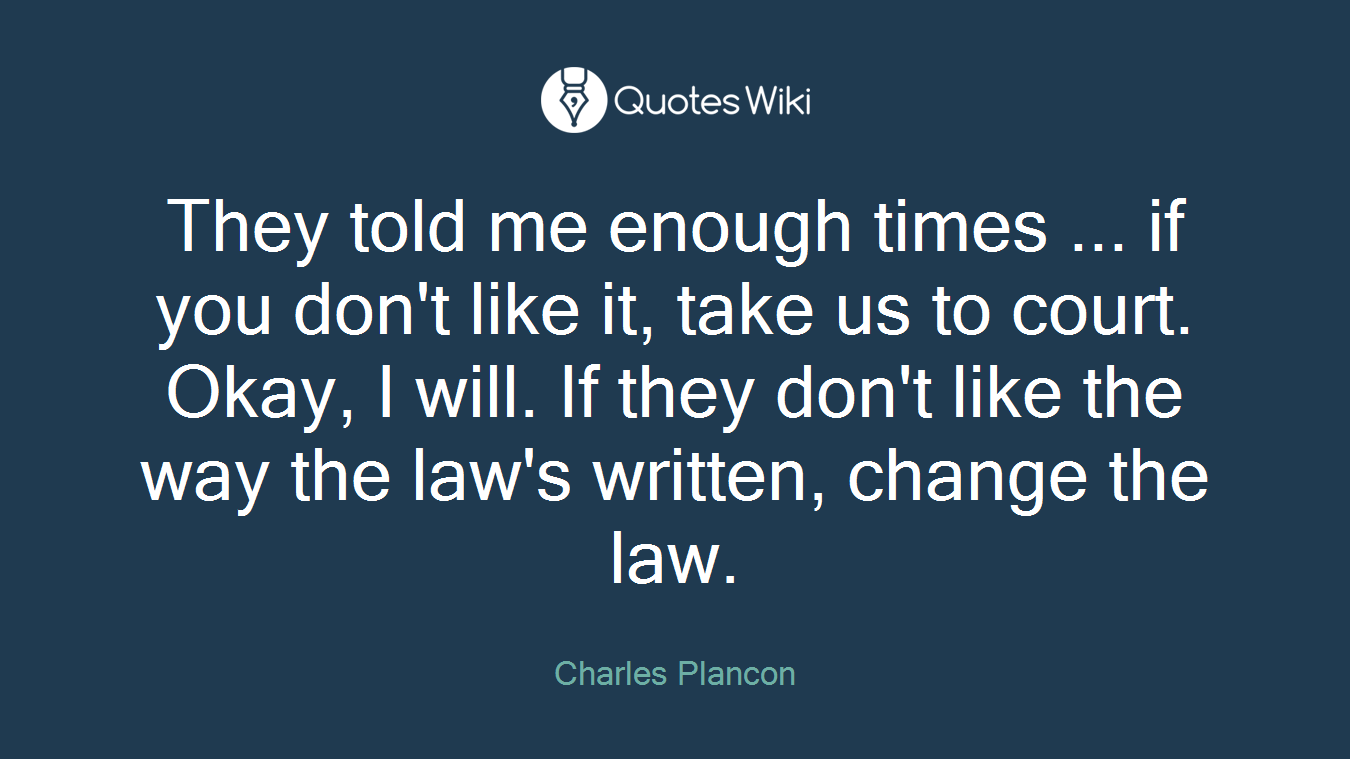 They told me enough times ... if you don't like it, take us to court. Okay, I will. If they don't like the way the law's written, change the law.