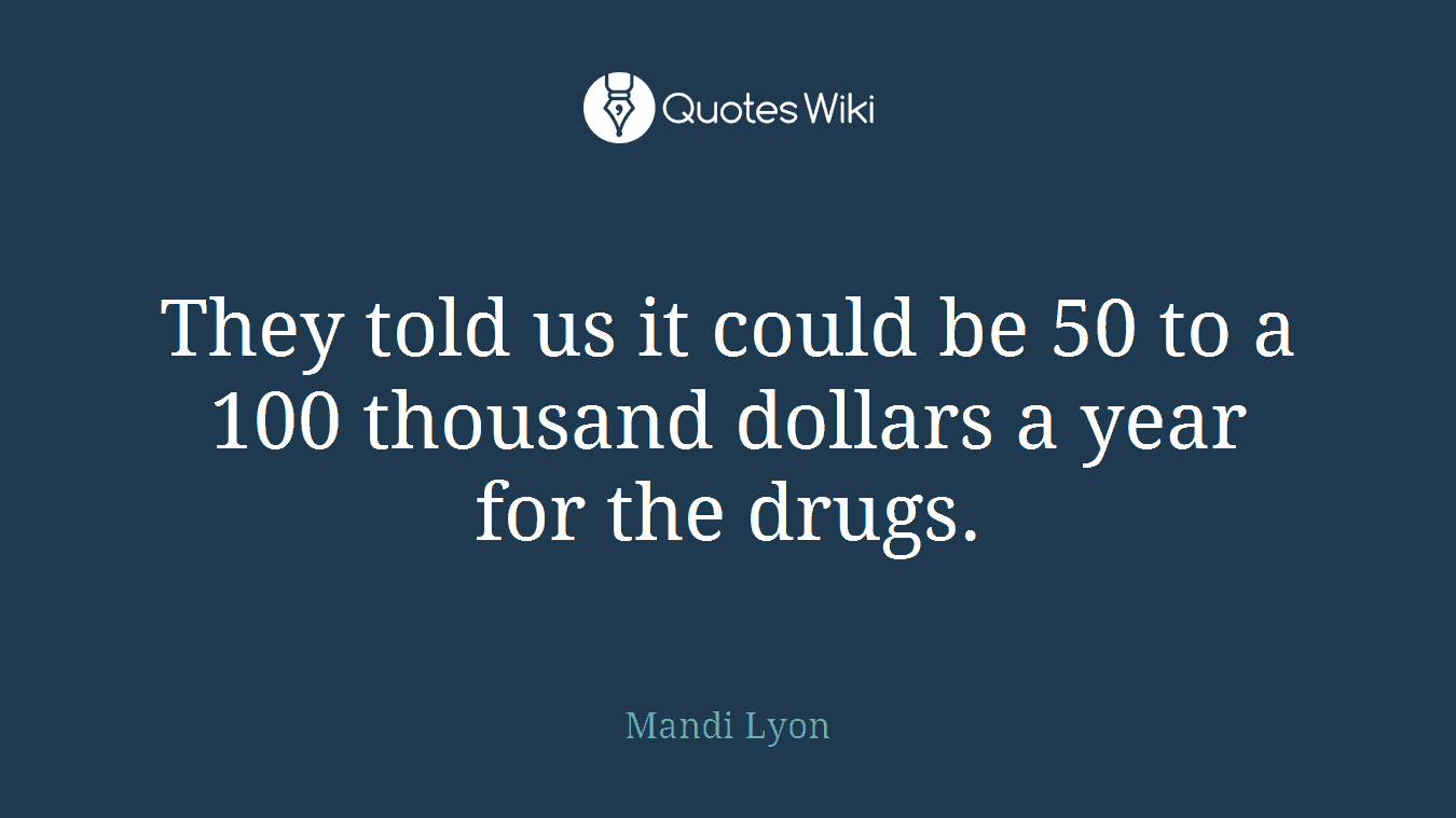 They told us it could be 50 to a 100 thousand dollars a year for the drugs.