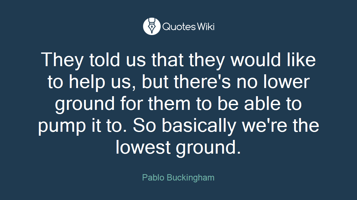 They told us that they would like to help us, but there's no lower ground for them to be able to pump it to. So basically we're the lowest ground.