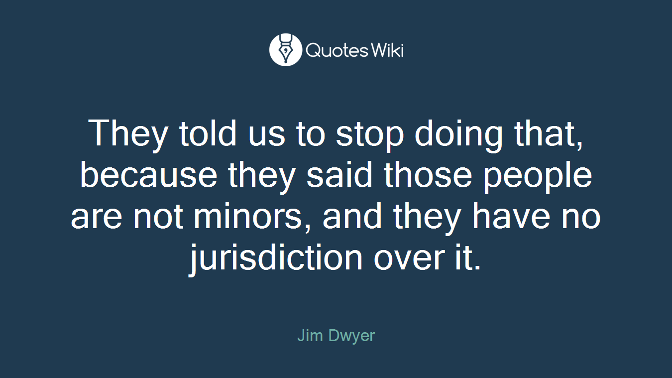 They told us to stop doing that, because they said those people are not minors, and they have no jurisdiction over it.