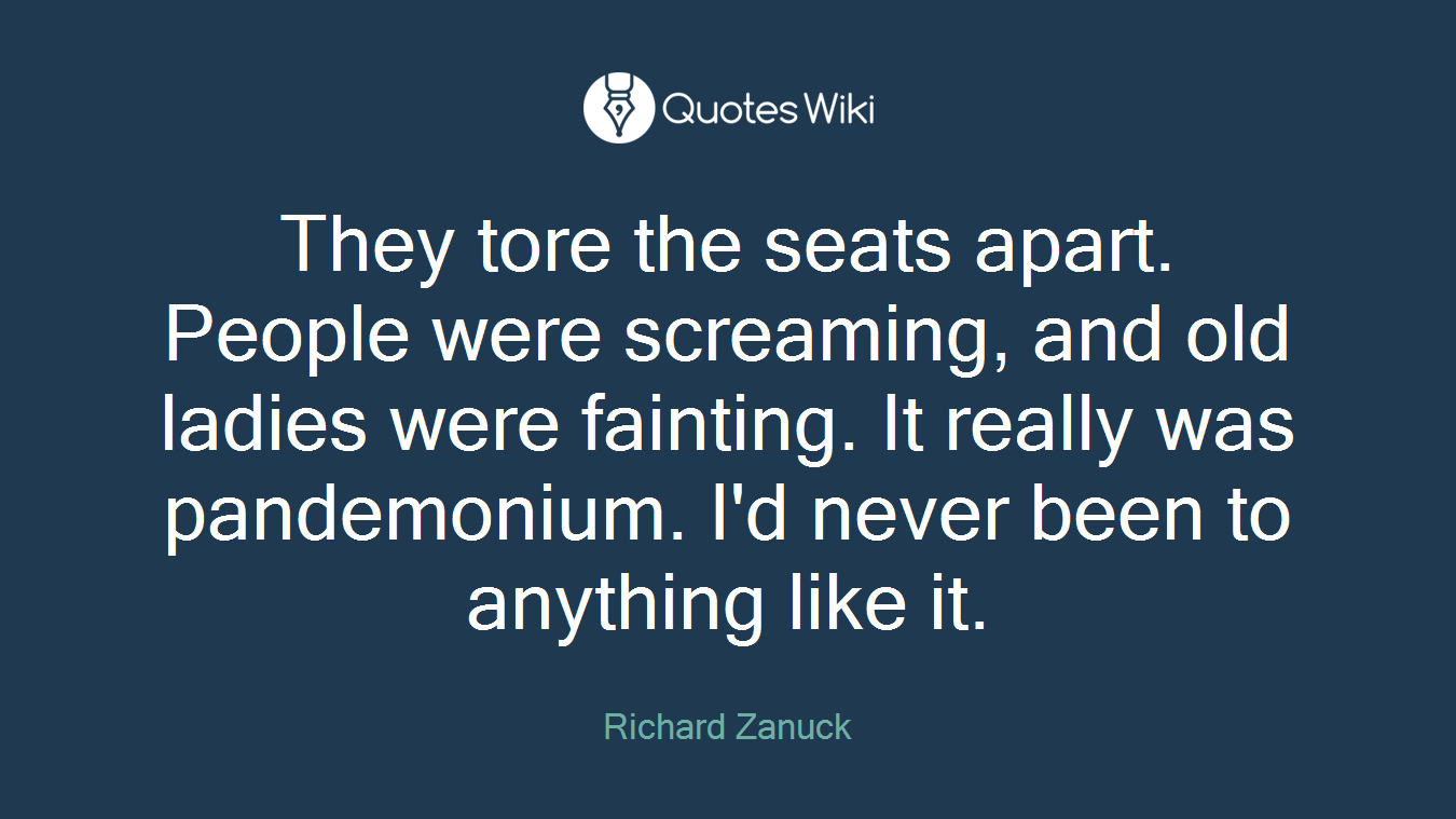They tore the seats apart. People were screaming, and old ladies were fainting. It really was pandemonium. I'd never been to anything like it.