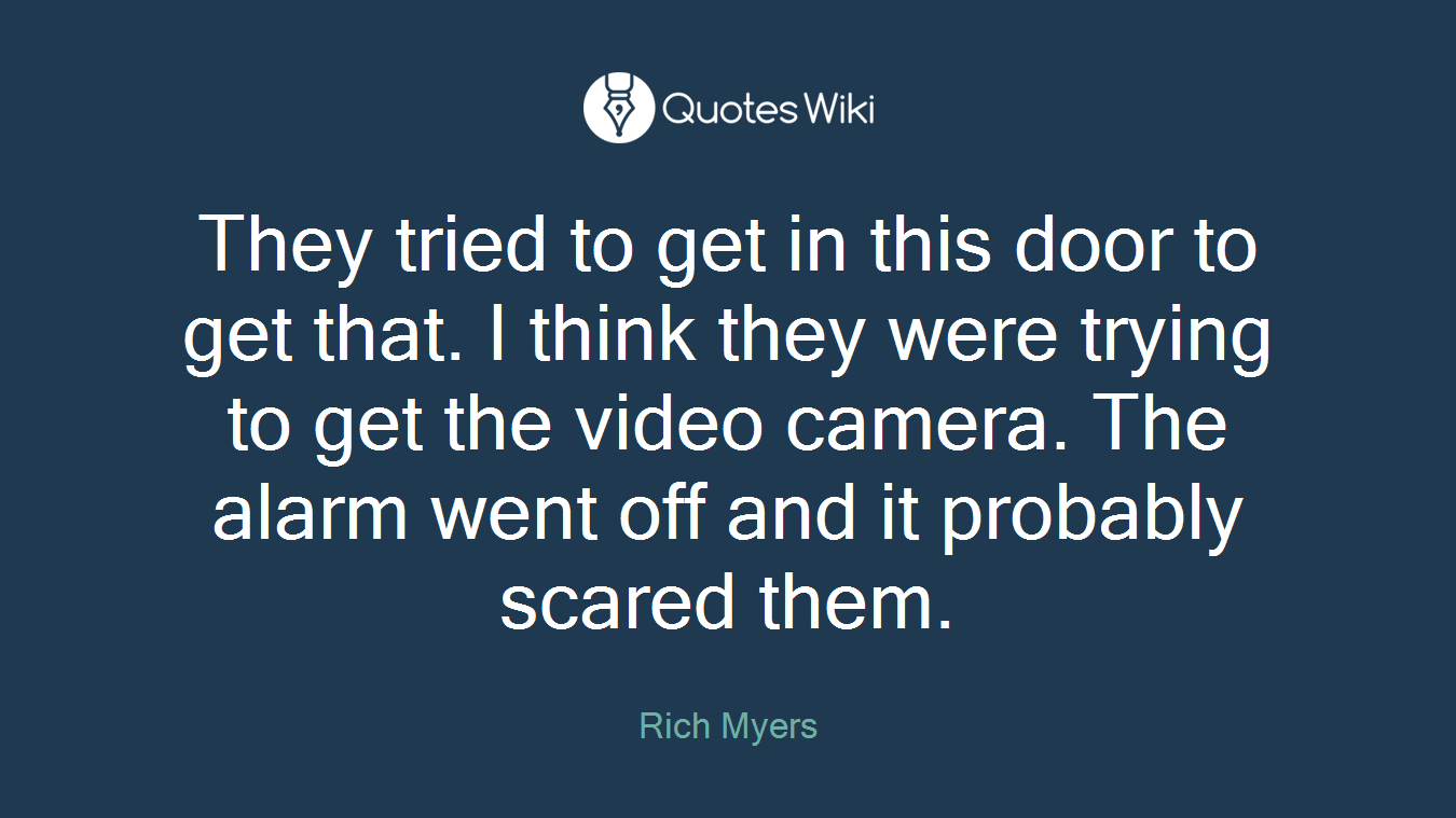 They tried to get in this door to get that. I think they were trying to get the video camera. The alarm went off and it probably scared them.