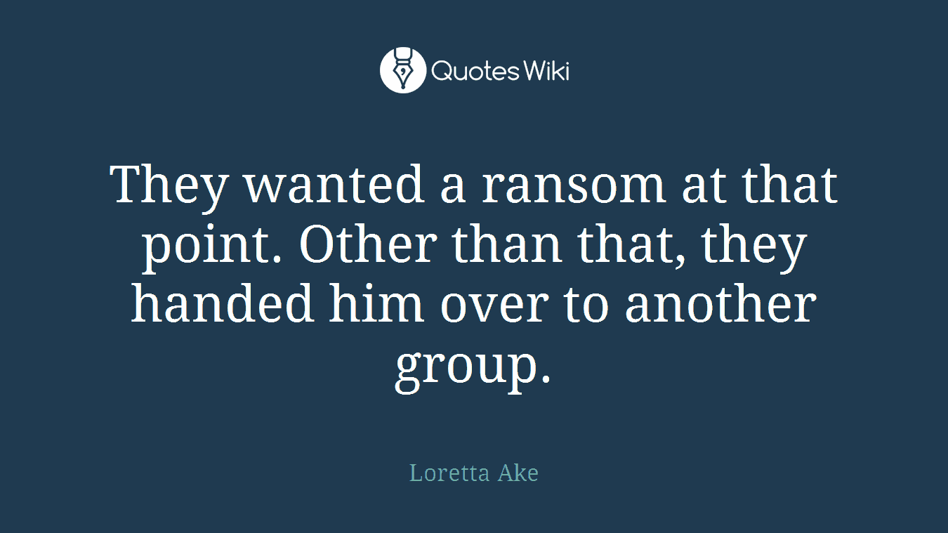 They wanted a ransom at that point. Other than that, they handed him over to another group.