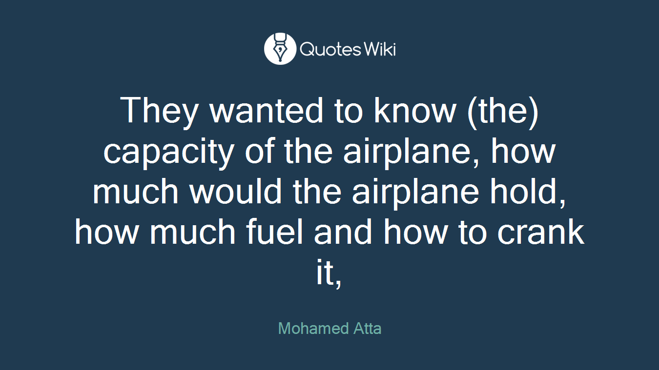 They wanted to know (the) capacity of the airplane, how much would the airplane hold, how much fuel and how to crank it,