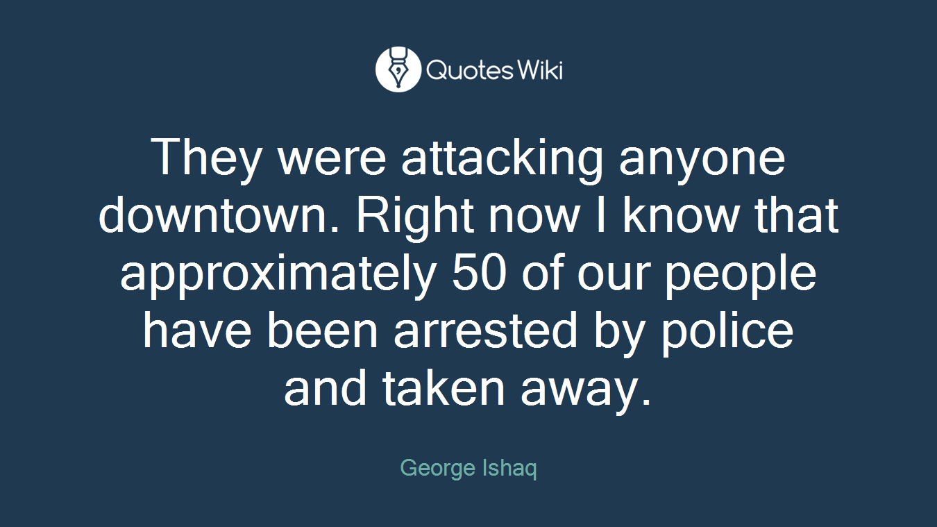 They were attacking anyone downtown. Right now I know that approximately 50 of our people have been arrested by police and taken away.
