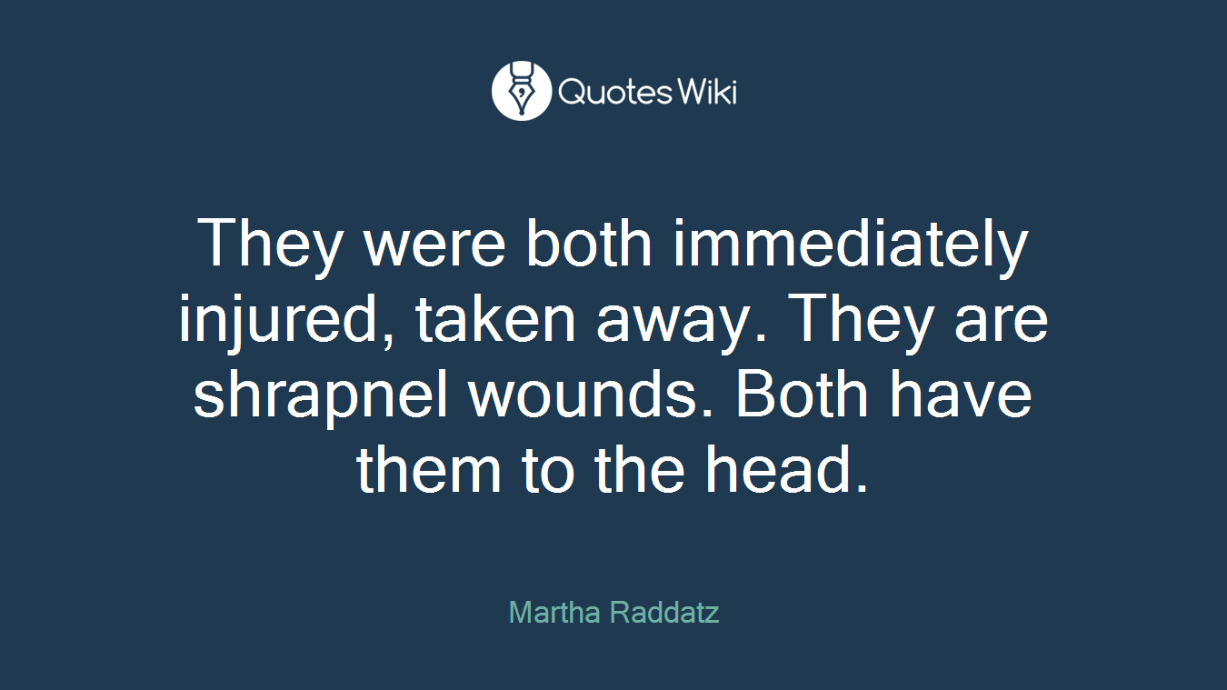 They were both immediately injured, taken away. They are shrapnel wounds. Both have them to the head.
