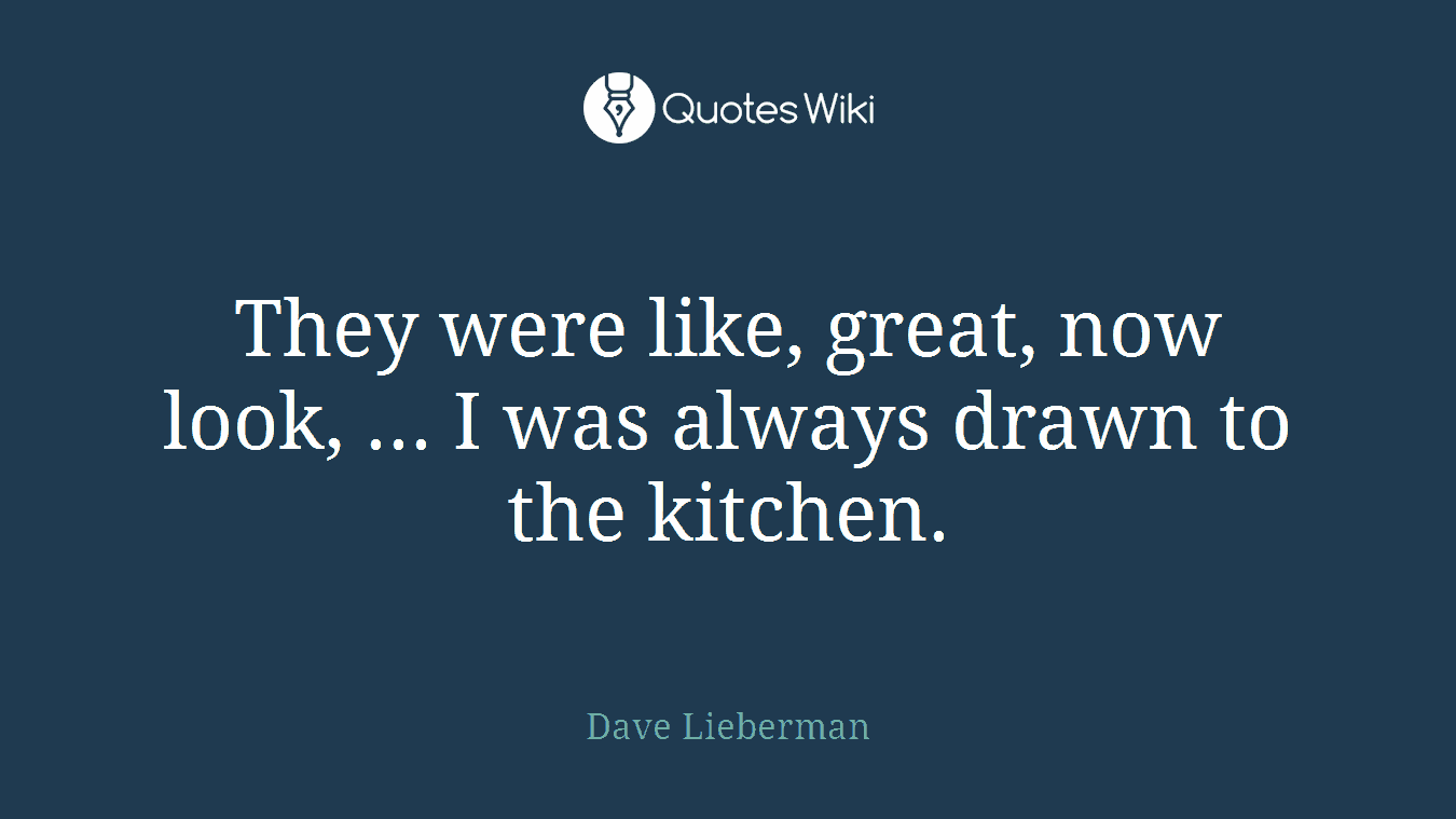 They were like, great, now look, ... I was always drawn to the kitchen.