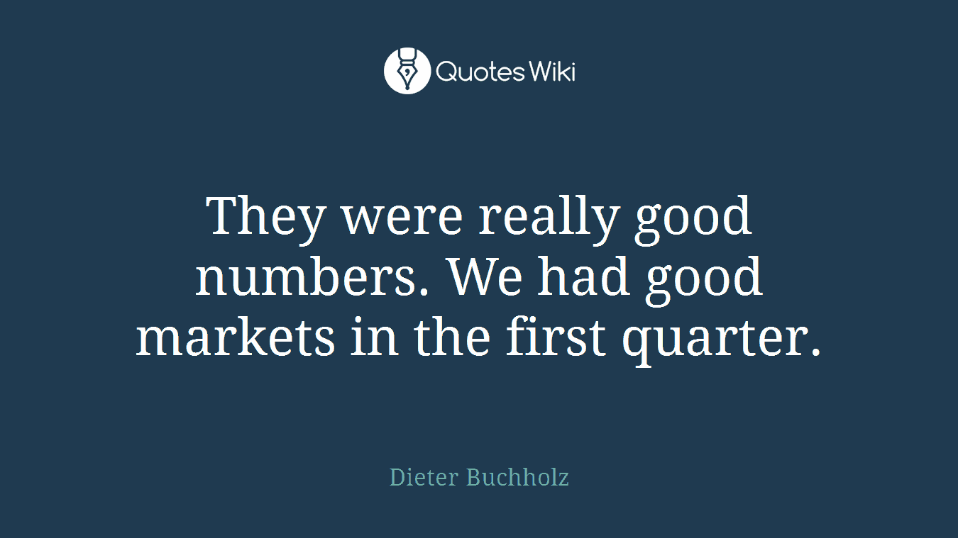 They were really good numbers. We had good markets in the first quarter.