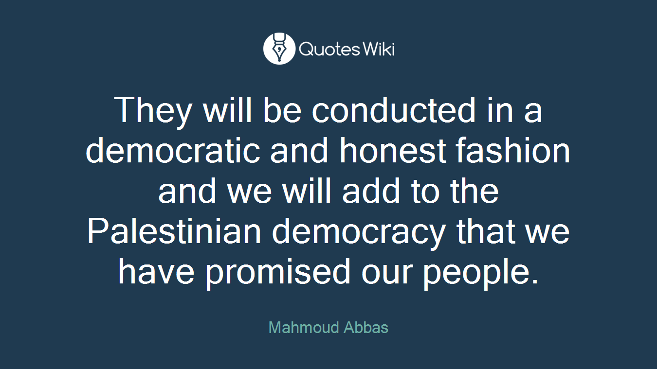 They will be conducted in a democratic and honest fashion and we will add to the Palestinian democracy that we have promised our people.