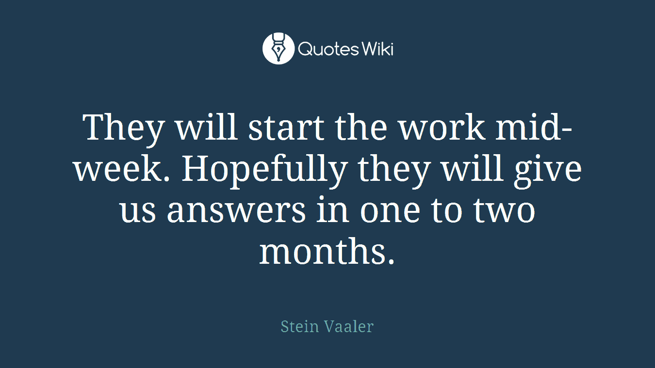 They will start the work mid-week. Hopefully they will give us answers in one to two months.