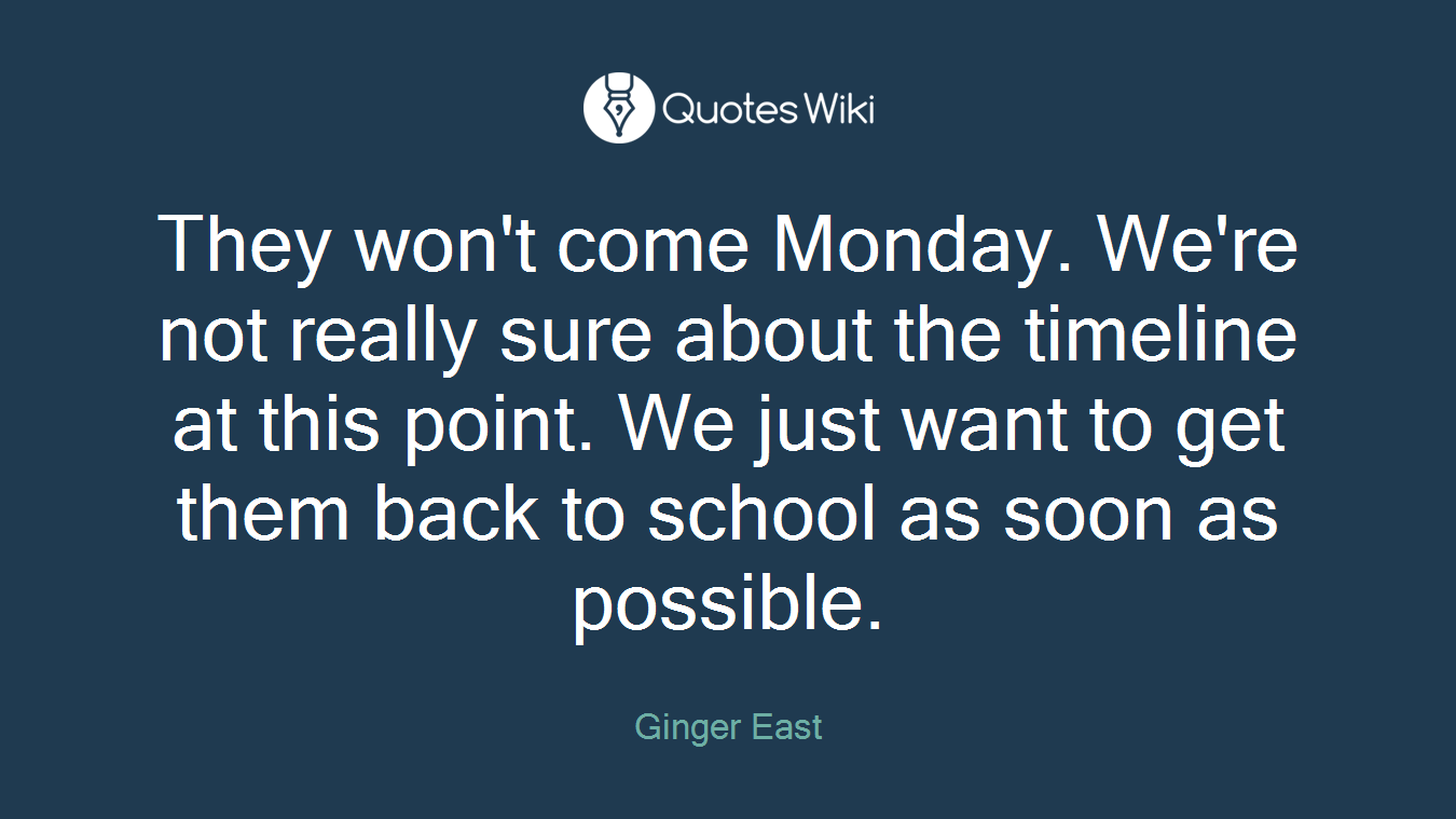 They won't come Monday. We're not really sure about the timeline at this point. We just want to get them back to school as soon as possible.