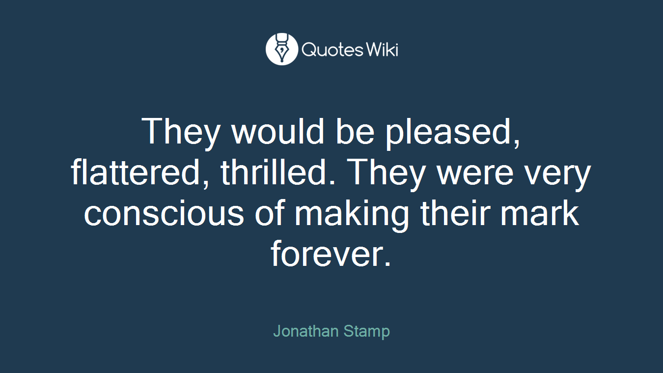 They would be pleased, flattered, thrilled. They were very conscious of making their mark forever.