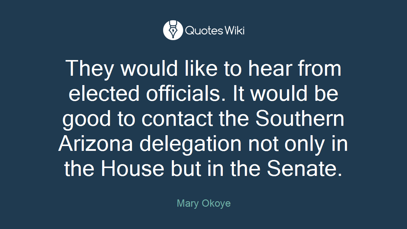 They would like to hear from elected officials. It would be good to contact the Southern Arizona delegation not only in the House but in the Senate.
