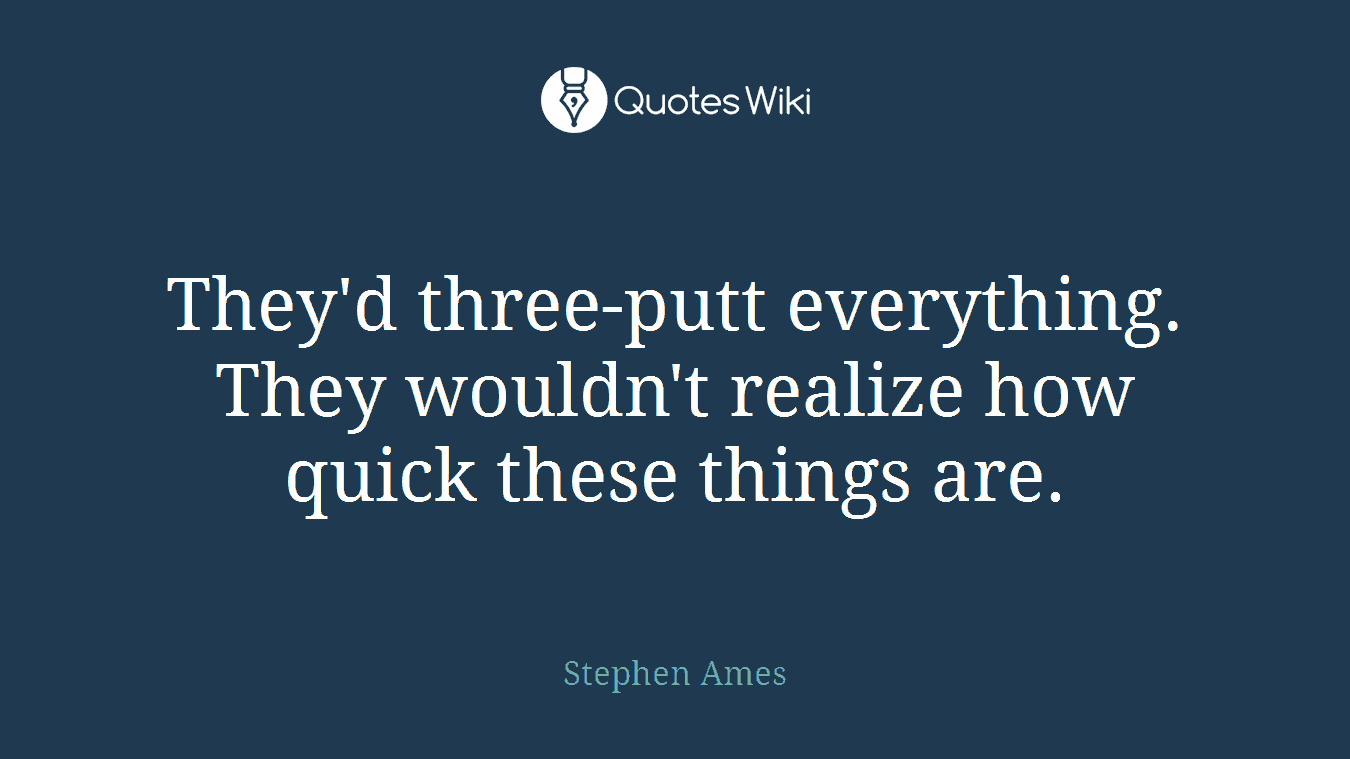 They'd three-putt everything. They wouldn't realize how quick these things are.