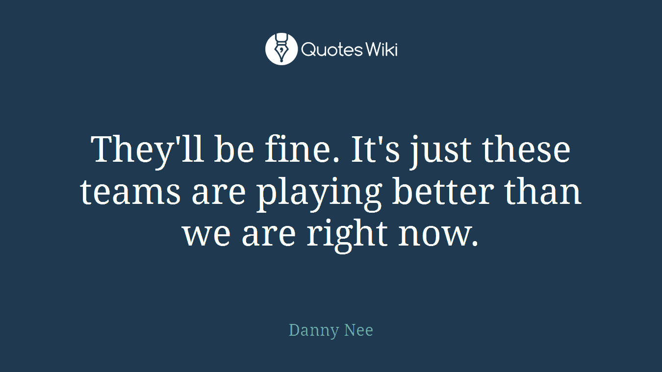 They'll be fine. It's just these teams are playing better than we are right now.