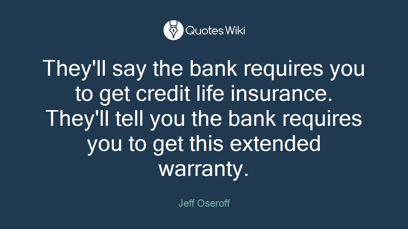 They'll say the bank requires you to get credit life insurance. They'll tell you the bank requires you to get this extended warranty.